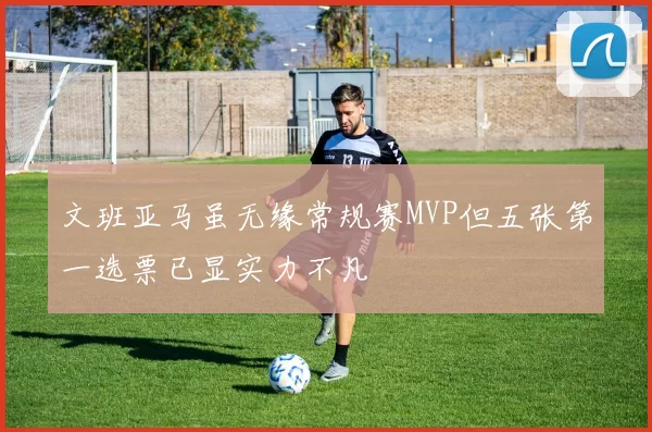 文班亚马虽无缘常规赛MVP但五张第一选票已显实力不凡