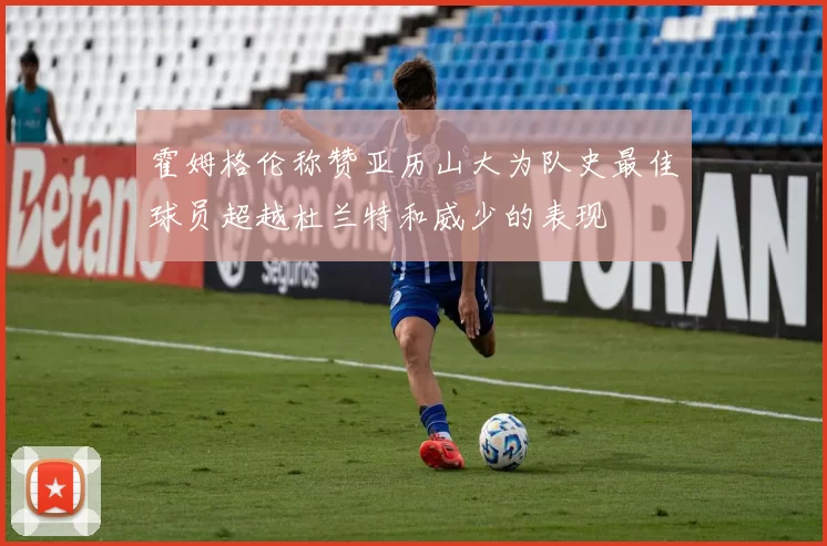 霍姆格伦称赞亚历山大为队史最佳球员超越杜兰特和威少的表现
