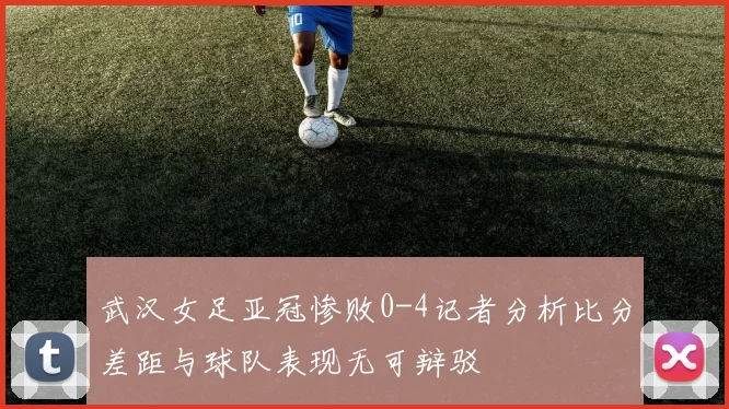 武汉女足亚冠惨败0-4记者分析比分差距与球队表现无可辩驳