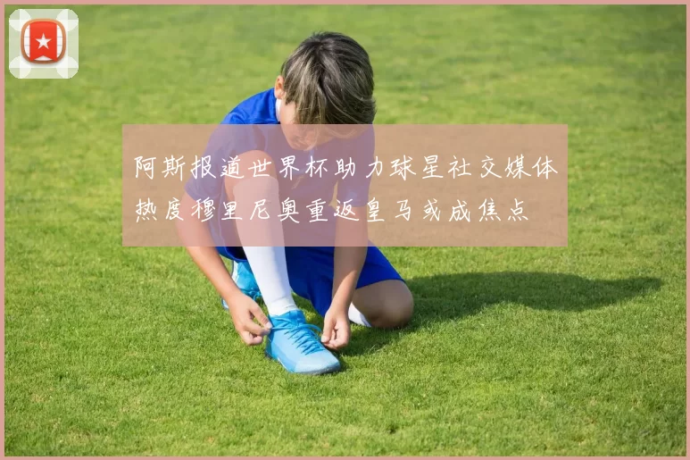 阿斯报道世界杯助力球星社交媒体热度穆里尼奥重返皇马或成焦点
