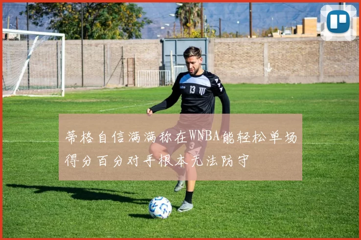 蒂格自信满满称在WNBA能轻松单场得分百分对手根本无法防守