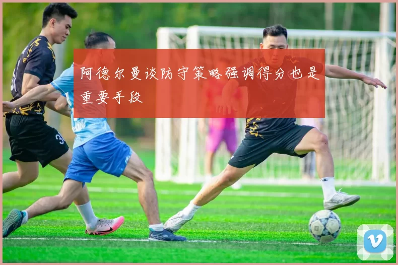 阿德尔曼谈防守策略强调得分也是重要手段