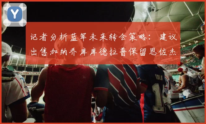 记者分析蓝军未来转会策略：建议出售加纳乔库库德拉普保留恩佐杰克逊