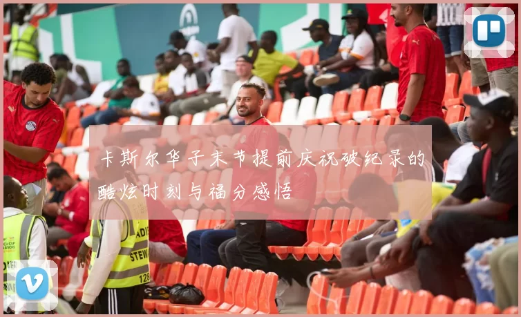 卡斯尔华子末节提前庆祝破纪录的酷炫时刻与福分感悟