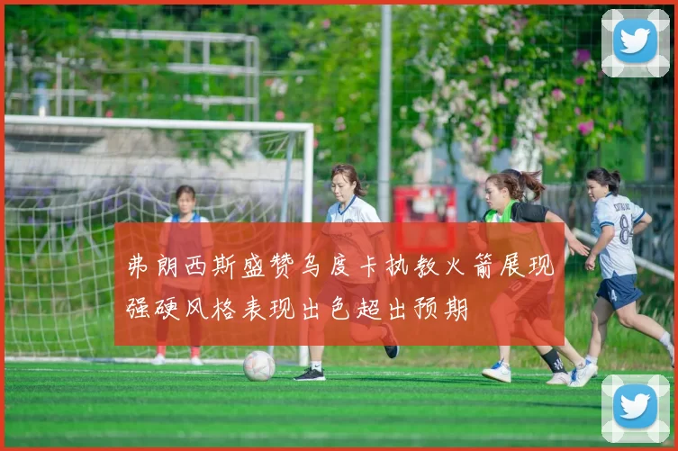 弗朗西斯盛赞乌度卡执教火箭展现强硬风格表现出色超出预期