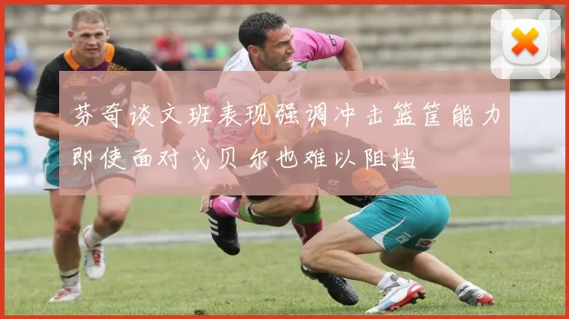 芬奇谈文班表现强调冲击篮筐能力即使面对戈贝尔也难以阻挡