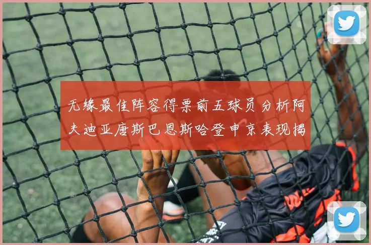 无缘最佳阵容得票前五球员分析阿夫迪亚唐斯巴恩斯哈登申京表现揭秘
