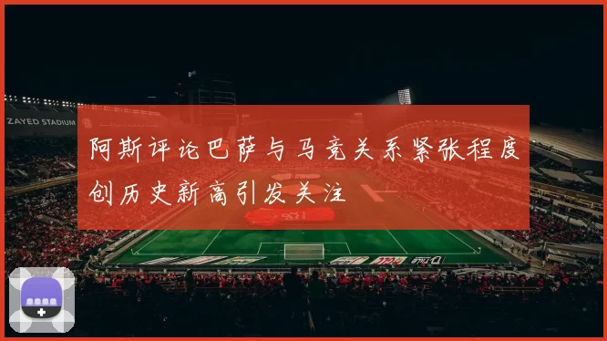 阿斯评论巴萨与马竞关系紧张程度创历史新高引发关注