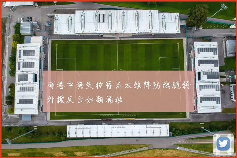 海港中场失控蒋光太缺阵防线脆弱外援反击如潮涌动