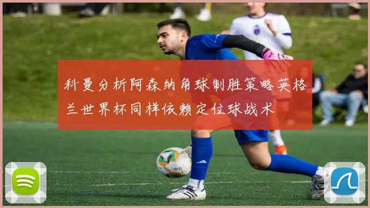科曼分析阿森纳角球制胜策略英格兰世界杯同样依赖定位球战术