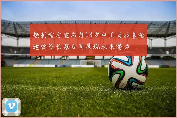 热刺官方宣布与18岁中卫马拉基哈迪续签长期合同展现未来潜力
