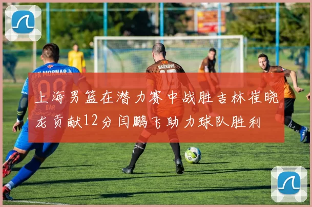 上海男篮在潜力赛中战胜吉林崔晓龙贡献12分闫鹏飞助力球队胜利