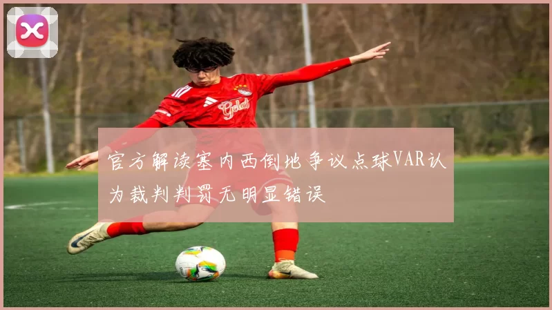官方解读塞内西倒地争议点球VAR认为裁判判罚无明显错误
