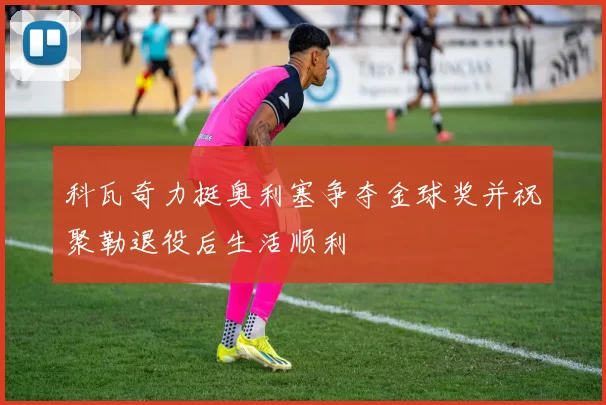 科瓦奇力挺奥利塞争夺金球奖并祝聚勒退役后生活顺利