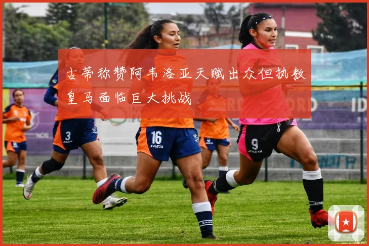 古蒂称赞阿韦洛亚天赋出众但执教皇马面临巨大挑战